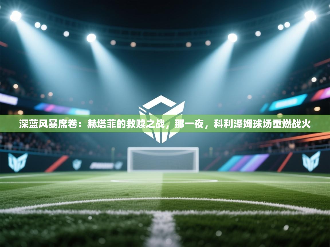 深蓝风暴席卷：赫塔菲的救赎之战，那一夜，科利泽姆球场重燃战火  第1张