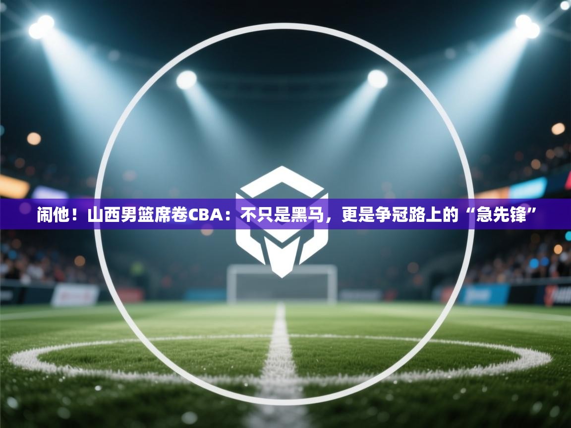 闹他!山西男篮席卷CBA:不只是黑马,更是争冠路上的“急先锋” 第2张