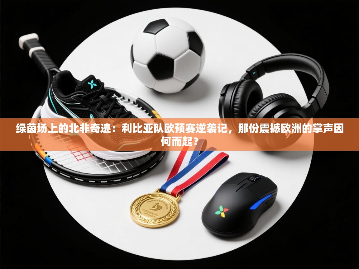 绿茵场上的北非奇迹：利比亚队欧预赛逆袭记，那份震撼欧洲的掌声因何而起？  第2张