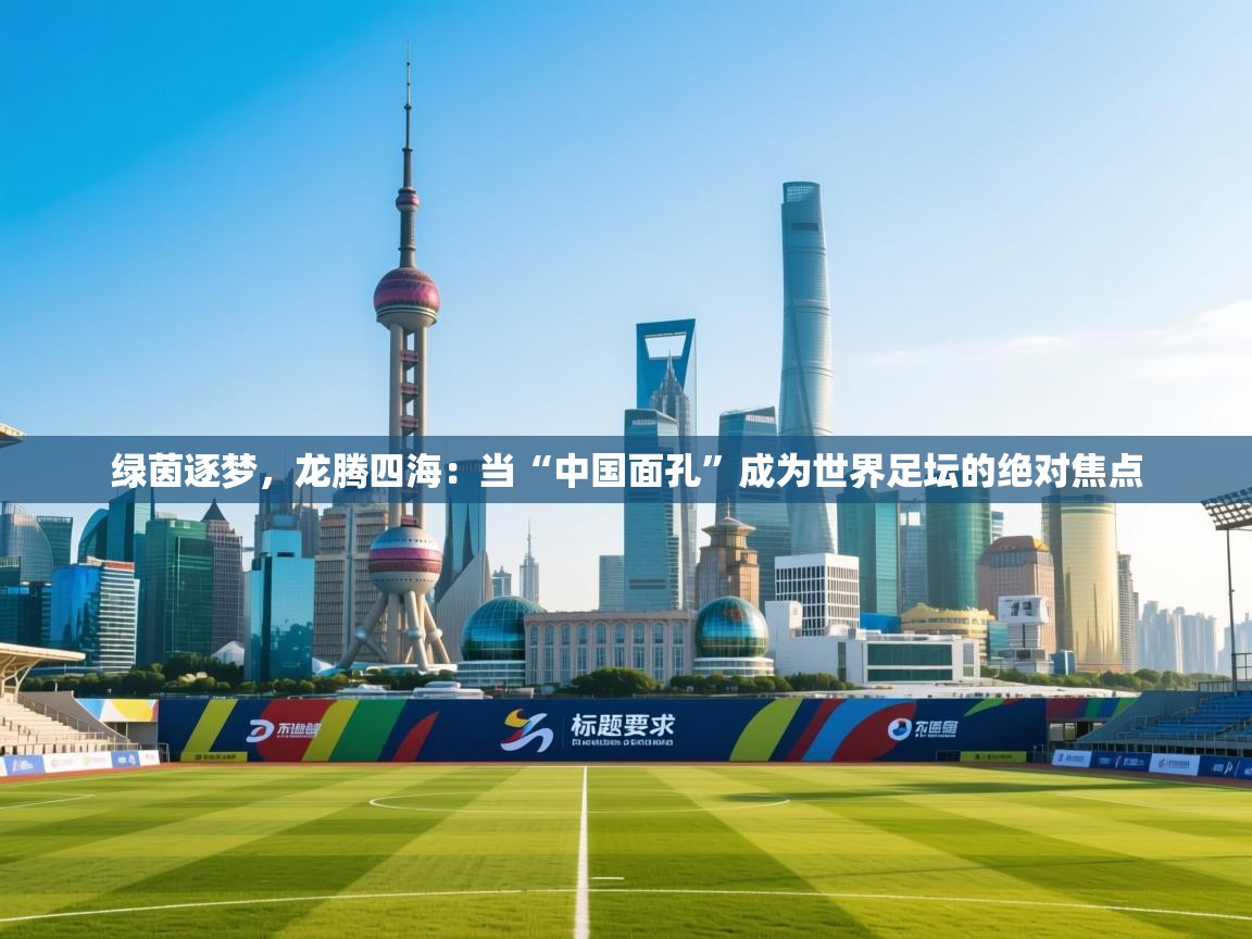 绿茵逐梦，龙腾四海：当“中国面孔”成为世界足坛的绝对焦点  第2张