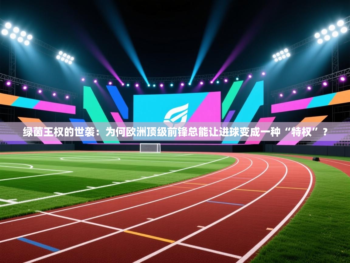 绿茵王权的世袭：为何欧洲顶级前锋总能让进球变成一种“特权”？  第1张