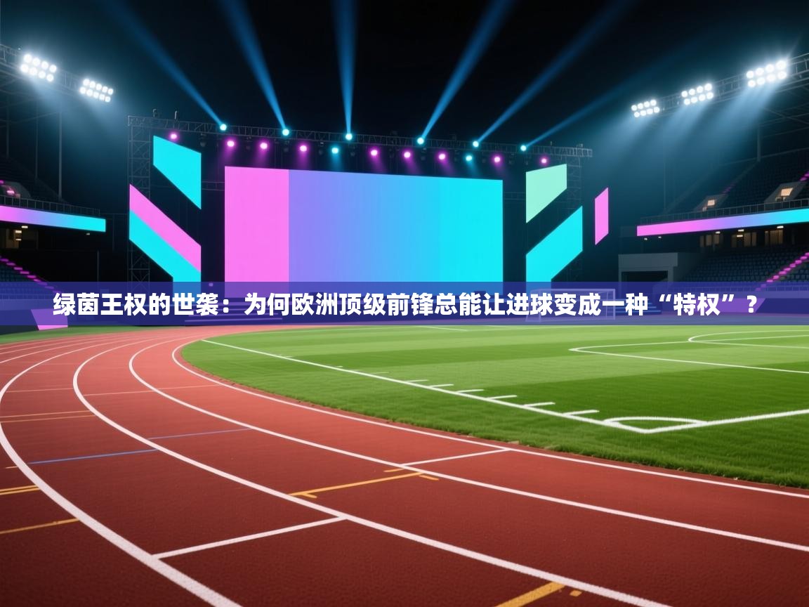 绿茵王权的世袭：为何欧洲顶级前锋总能让进球变成一种“特权”？  第2张