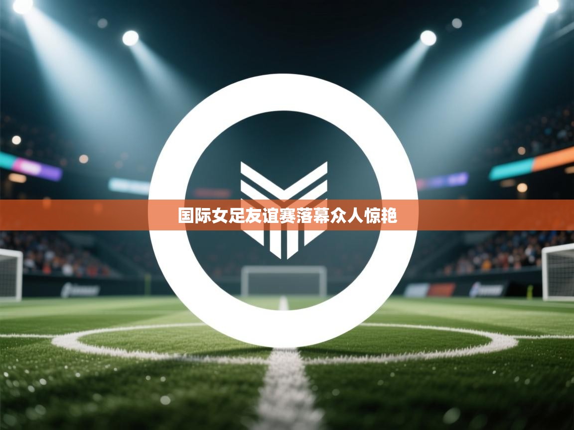 国际女足友谊赛落幕众人惊艳  第1张