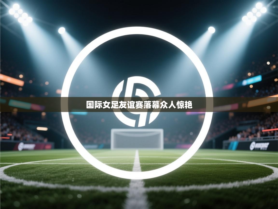 国际女足友谊赛落幕众人惊艳  第2张